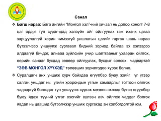 Санал 
 Багш нараа: Бага ангийн “Монгол хэл”-ний хичээл нь долоо хоногт 7-8 
цаг ордог тул сурагчдад хэлзүйн айг ойлгуулах гэж ихэнх цагаа 
зарцуулалгүй харин чимээгүй уншлагын цагийг гарган шавь нараа 
бүтээлчээр уншуулж сургавал бидний зориод байгаа эх хэлээрээ 
алдаагүй бичдэг, аливаа зүйлсийн учир шалтгааныг ухааран ойлгох, 
өөрийн санааг бусдад зөвөөр ойлгуулах, бусдыг сонсох чадвартай 
“ЗӨВ МОНГОЛ ХҮҮХЭД” төлөвших зорилгодоо хүрэх болно. 
 Суралцагч анх уншиж сурч байхдаа өгүүлбэр буюу эхийг үг үгээр 
салган уншдаг нь үгийн хоорондын утгын хамаарлыг тогтоон ойлгох 
чадваргүй болгодог тул уншуулж сургах мөчөөс эхлээд бүтэн өгүүлбэр 
буюу ядаж түүний утгат хэсгийг хүлээн авч ойлгож чаддаг болгох 
явдал нь цаашид бүтээлчээр уншиж сургахад ач холбогдолтой юм. 
 