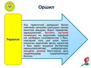 Оршил 
• Хүн төрөлхтний даяаршил болон 
нийгмийн хөгжлийн шалгуурыг ханган 
ажиллаж амьдрах, бодит чадвартай, 
хариуцлагатай, бүтээлч иргэний 
төлөвшил нь мэдлэгийн тодорхой 
нэг салбарын гүнзгийрэлтээр ч биш, 
нэвтэрхий толь шиг олон талын 
салангид мэдлэгийн өргөн хүрээгээр 
ч биш харин асуудлыг бүтээлчээр 
хариуцлагатайгаар шийдвэрлэдэг, 
амьдрах ухаанд бэлтгэгдсэн цогц 
чадамжуудаар тодорхойлогдох 
боллоо. 
Үндэслэл 
 
