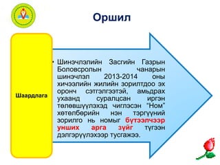 Оршил 
• Шинэчлэлийн Засгийн Газрын 
Боловсролын чанарын 
шинэчлэл 2013-2014 оны 
хичээлийн жилийн зорилтдоо эх 
оронч сэтгэлгээтэй, амьдрах 
ухаанд суралцсан иргэн 
төлөвшүүлэхэд чиглэсэн “Ном” 
хөтөлбөрийн нэн тэргүүний 
зорилго нь номыг бүтээлчээр 
унших арга зүйг түгээн 
дэлгэрүүлэхээр тусгажээ. 
Шаардлага 
 