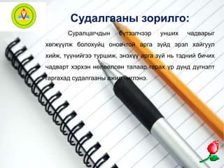Судалгааны зорилго: 
Суралцагчдын бүтээлчээр унших чадварыг 
хөгжүүлж болохуйц оновчтой арга зүйд эрэл хайгуул 
хийж, түүнийгээ туршиж, энэхүү арга зүй нь тэдний бичих 
чадварт хэрхэн нөлөөлсөн талаар гарах үр дүнд дүгнэлт 
гаргахад судалгааны ажил чиглэнэ. 
 