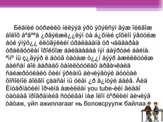 Бèäíèé òóðøèëò íèëýýä ýðò ýõýëñýí ãýæ îéëãîæ 
áîëîõ áºãººä ¿ðãýëæë¿¿ëýí òà á¿õíèé çîõèîí ÿâóóëæ 
áóé ýíýõ¿¿ èëòãýëèéí óðàëäààíä óð чàäâàðàà 
óðàëäóóëàí îðîëöîæ áàéãààäàà íýí áàÿðòàé áàéíà. 
ªìíº íü ç¿ãýýð ë äóóã òàòàæ ò¿¿í äýýð àæèëëóóëæ 
áàéñàí áîë äàðààõ òàíèëöóóëàõ àðãàчëàëä 
ñàéæðóóëàëò õèéí ÿðèàíû áèчëýãòýé äóóòàé 
õîñîëìîë áîëãîí çààñàí íü óëàì ¿ð ä¿íòýé áàéâ. Áèä 
Èíòåðíåòèéí îðчèíä àæèëëàí you tube-èéí âèäåî 
òàòäàã ïðîãðàìèéã ñóóëãàí ìàø îëîí òºðëèéí áèчëýã 
òàòаж, үйл ажиллагааг нь боловсруулж байлаа. 
 