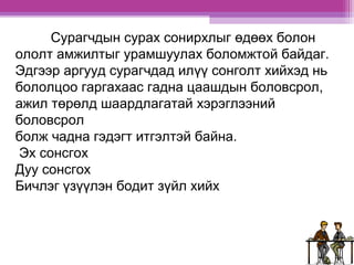 Сурагчдын сурах сонирхлыг өдөөх болон 
ололт амжилтыг урамшуулах боломжтой байдаг. 
Эдгээр аргууд сурагчдад илүү сонголт хийхэд нь 
бололцоо гаргахаас гадна цаашдын боловсрол, 
ажил төрөлд шаардлагатай хэрэглээний 
боловсрол 
болж чадна гэдэгт итгэлтэй байна. 
Эх сонсгох 
Дуу сонсгох 
Бичлэг үзүүлэн бодит зүйл хийх 
 