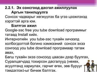 2.2.1. Эх сонсгоод дасгал ажиллуулах 
Аргын танилцуулга 
Сонсох чадварыг хөгжүүлэх ба үгээ цээжлэхэд 
хэрэгтэй арга юм. 
Бэлтгэх ажил 
Google-ээс free you tube download программыг 
татаад Install хийх. 
Интернэтийн you tube-ээс тухайн хичээлд 
холбогдолтой богино хэмжээний сонсох эхээ 
сонгоод you tube download програмаар татаж 
авах, 
Багш тухайн эхээ сонсоод цаасан дээр буулгах, 
Суралцагчдад тохирсон дасгалууд (нөхөх, 
асуултанд хариулах, гарчиг өгөх, зөв бурууг 
тэмдэглэх)-ыг бичиж бэлтгэх. 
 