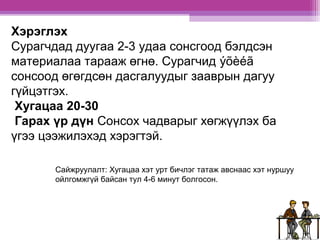 Хэрэглэх 
Сурагчдад дуугаа 2-3 удаа сонсгоод бэлдсэн 
материалаа тарааж өгнө. Сурагчид ýõèéã 
сонсоод өгөгдсөн дасгалуудыг зааврын дагуу 
гүйцэтгэх. 
Хугацаа 20-30 
Гарах үр дүн Сонсох чадварыг хөгжүүлэх ба 
үгээ цээжилэхэд хэрэгтэй. 
Сайжруулалт: Хугацаа хэт урт бичлэг татаж авснаас хэт нуршуу 
ойлгомжгүй байсан тул 4-6 минут болгосон. 
 