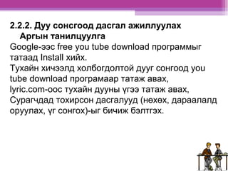 2.2.2. Дуу сонсгоод дасгал ажиллуулах 
Аргын танилцуулга 
Google-ээс free you tube download программыг 
татаад Install хийх. 
Тухайн хичээлд холбогдолтой дууг сонгоод you 
tube download програмаар татаж авах, 
lyric.com-ooс тухайн дууны үгээ татаж авах, 
Сурагчдад тохирсон дасгалууд (нөхөх, дараалалд 
оруулах, үг сонгох)-ыг бичиж бэлтгэх. 
 