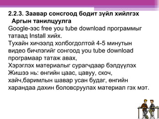 2.2.3. Заавар сонсгоод бодит зүйл хийлгэх 
Аргын танилцуулга 
Google-ээс free you tube download программыг 
татаад Install хийх. 
Тухайн хичээлд холбогдолтой 4-5 минутын 
видео бичлэгийг сонгоод you tube download 
програмаар татаж авах, 
Хэрэглэх материалыг сурагчдаар бэлдүүлэх 
Жишээ нь: өнгийн цаас, цавуу, скоч, 
хайч,баримлын шавар усан будаг, өнгийн 
харандаа дахин боловсруулах материал гэх мэт. 
 