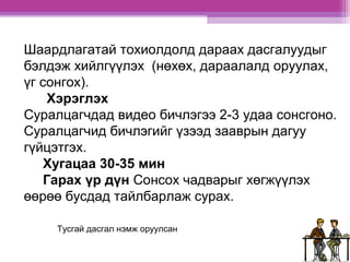 Шаардлагатай тохиолдолд дараах дасгалуудыг 
бэлдэж хийлгүүлэх (нөхөх, дараалалд оруулах, 
үг сонгох). 
Хэрэглэх 
Суралцагчдад видео бичлэгээ 2-3 удаа сонсгоно. 
Суралцагчид бичлэгийг үзээд зааврын дагуу 
гүйцэтгэх. 
Хугацаа 30-35 мин 
Гарах үр дүн Сонсох чадварыг хөгжүүлэх 
өөрөө бусдад тайлбарлаж сурах. 
Тусгай дасгал нэмж оруулсан 
 