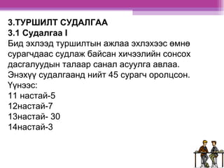3.ТУРШИЛТ СУДАЛГАА 
3.1 Судалгаа I 
Бид эхлээд туршилтын ажлаа эхлэхээс өмнө 
сурагчдаас судлаж байсан хичээлийн сонсох 
дасгалуудын талаар санал асуулга авлаа. 
Энэхүү судалгаанд нийт 45 сурагч оролцсон. 
Үүнээс: 
11 настай-5 
12настай-7 
13настай- 30 
14настай-3 
 