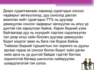 Дээрх судалгаанаас харахад сурагчдын сонсох 
чадварыг хөгжүүлэхэд, дуу сонсоод дасгал 
ажиллах нийт сурагчдын 77% нь дуугаар 
дамжуулан сонсох чадварыг хөгжүүлэх нь илүү үр 
дүнтэй гэж хариулсан байна. Харин бидний үзэж 
байгаагаар дуу нь хүүхдийг сэргээх сэдэлжүүлэх 
тал дээр илүү сайн боловч дуугаар дамжуулан 
бодит мэдлэг авах нь бага гэж бодож байна. 
Тиймээс бидний туршилтын гол зорилго нь дууны 
аргаас гадна эх сонсох болон бодит зүйл даган 
хийх арга нь үр дүнтэй байдаг гэдгтйг батлах 
зорилготой бөгөөд шинэчлэн сайжруулах 
шаардлагатай гэж үзлээ. 
 