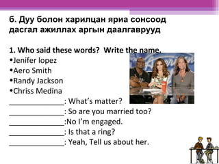 б. Дуу болон харилцан яриа сонсоод 
дасгал ажиллах аргын даалгаврууд 
1. Who said these words? Write the name. 
•Jenifer lopez 
•Aero Smith 
•Randy Jackson 
•Chriss Medina 
_____________: What’s matter? 
_____________: So are you married too? 
_____________:No I’m engaged. 
_____________: Is that a ring? 
_____________: Yeah, Tell us about her. 
 