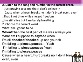 2. Listen to the song and Number in the correct order. 
_ Just praying to a god that I don’t believe in 
_ Cause when a heart breaks no it don’t break even, even 
_That I got time while she got freedom 
_I’m still alive but I am barely breathing 
2. Choose the correct word 
What am I gonna to do 
When/Then the best part of me was always you 
What am I suppose to say/see when 
I’m all chocked/shocked up and your ok 
I’m falling to pieces/peaces… Yeah 
I’m falling to pieces/peaces Yeah 
I’m falling to pieces/peaces 
Cause when a heart /hurt breaks no it don’t break 
even, even 
 