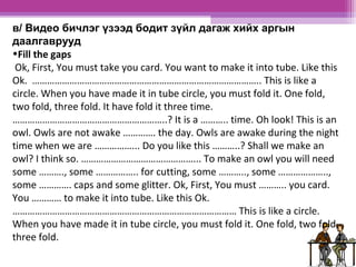 в/ Видео бичлэг үзээд бодит зүйл дагаж хийх аргын 
даалгаврууд 
•Fill the gaps 
Ok, First, You must take you card. You want to make it into tube. Like this 
Ok. ……………………………………………………………………………….. This is like a 
circle. When you have made it in tube circle, you must fold it. One fold, 
two fold, three fold. It have fold it three time. 
……………………………………………………..? It is a ……….. time. Oh look! This is an 
owl. Owls are not awake …………. the day. Owls are awake during the night 
time when we are ……………... Do you like this ………..? Shall we make an 
owl? I think so. ………………………………………... To make an owl you will need 
some ………., some …………….. for cutting, some ……….., some ……………….., 
some …………. caps and some glitter. Ok, First, You must ……….. you card. 
You ………… to make it into tube. Like this Ok. 
……………………………………………………………………………… This is like a circle. 
When you have made it in tube circle, you must fold it. One fold, two fold, 
three fold. 
 