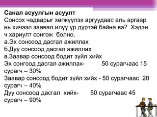 Санал асуулгын асуулт 
Сонсох чадварыг хөгжүүлэх аргуудаас аль аргаар 
нь хичээл заавал илүү үр дүртэй байна вэ? Хэдэн 
ч хариулт сонгож болно. 
а.Эх сонсоод дасгал ажиллах 
б.Дуу сонсоод дасгал ажиллах 
в.Заавар сонсоод бодит зүйл хийх 
Эх сонгоод дасгал ажиллах- 50 сурагчаас 15 
сурагч – 30% 
Заавар сонсоод бодит зүйл хийх - 50 сурагчаас 20 
сурагч – 40% 
Дуу сонсоод дасгал хийх- 50 сурагчаас 45 
сурагч – 90% 
 
