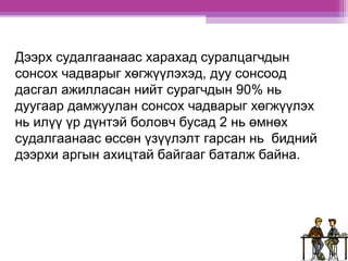 Дээрх судалгаанаас харахад суралцагчдын 
сонсох чадварыг хөгжүүлэхэд, дуу сонсоод 
дасгал ажилласан нийт сурагчдын 90% нь 
дуугаар дамжуулан сонсох чадварыг хөгжүүлэх 
нь илүү үр дүнтэй боловч бусад 2 нь өмнөх 
судалгаанаас өссөн үзүүлэлт гарсан нь бидний 
дээрхи аргын ахицтай байгааг баталж байна. 
 