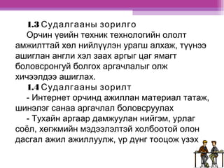 1.3 Судалгааны зорилго 
Орчин үеийн техник технологийн ололт 
амжилттай хөл нийлүүлэн урагш алхаж, түүнээ 
ашиглан англи хэл заах аргыг цаг ямагт 
боловсронгуй болгох аргачлалыг олж 
хичээлдээ ашиглах. 
1.4 Судалгааны зорилт 
- Интернет орчинд ажиллан материал татаж, 
шинэлэг санаа аргачлал боловсруулах 
- Тухайн аргаар дамжуулан нийгэм, урлаг 
соёл, хөгжмийн мэдээлэлтэй холбоотой олон 
дасгал ажил ажиллуулж, үр дүнг тооцож үзэх 
 