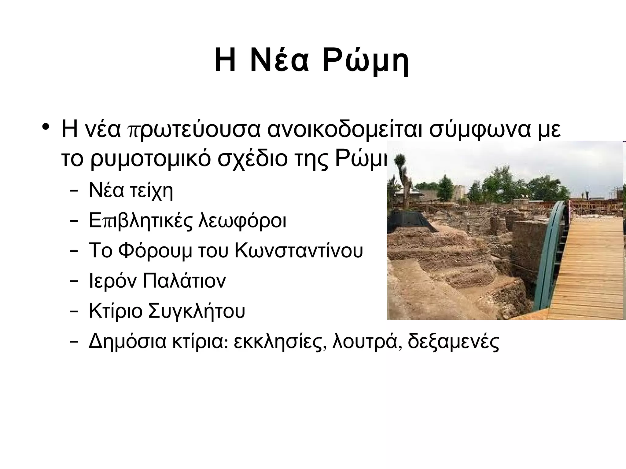 Η Νέα Ρώμη 
• Η νέα πρωτεύουσα ανοικοδομείται σύμφωνα με 
το ρυμοτομικό σχέδιο της Ρώμης 
– Νέα τείχη 
– Επιβλητικές λεωφόροι 
– Το Φόρουμ του Κωνσταντίνου 
– Ιερόν Παλάτιον 
– Κτίριο Συγκλήτου 
– Δημόσια κτίρια: εκκλησίες, λουτρά, δεξαμενές 
 