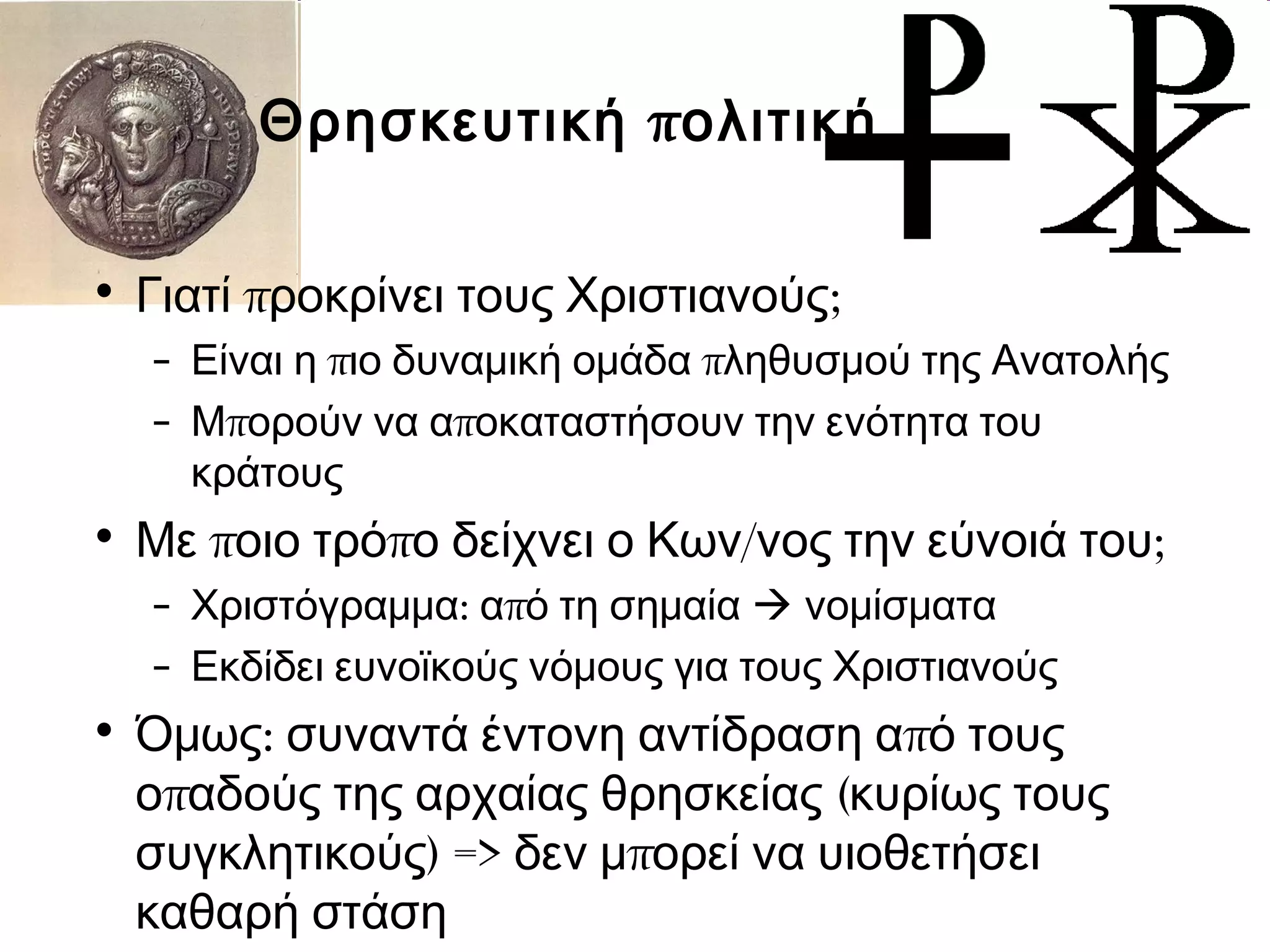 Θρησκευτική πολιτική 
• Γιατί προκρίνει τους Χριστιανούς; 
– Είναι η πιο δυναμική ομάδα πληθυσμού της Ανατολής 
– Μπορούν να αποκαταστήσουν την ενότητα του 
κράτους 
• Με ποιο τρόπο δείχνει ο Κων/νος την εύνοιά του; 
– Χριστόγραμμα: από τη σημαία  νομίσματα 
– Εκδίδει ευνοϊκούς νόμους για τους Χριστιανούς 
• Όμως: συναντά έντονη αντίδραση από τους 
οπαδούς της αρχαίας θρησκείας (κυρίως τους 
συγκλητικούς) => δεν μπορεί να υιοθετήσει 
καθαρή στάση 
 