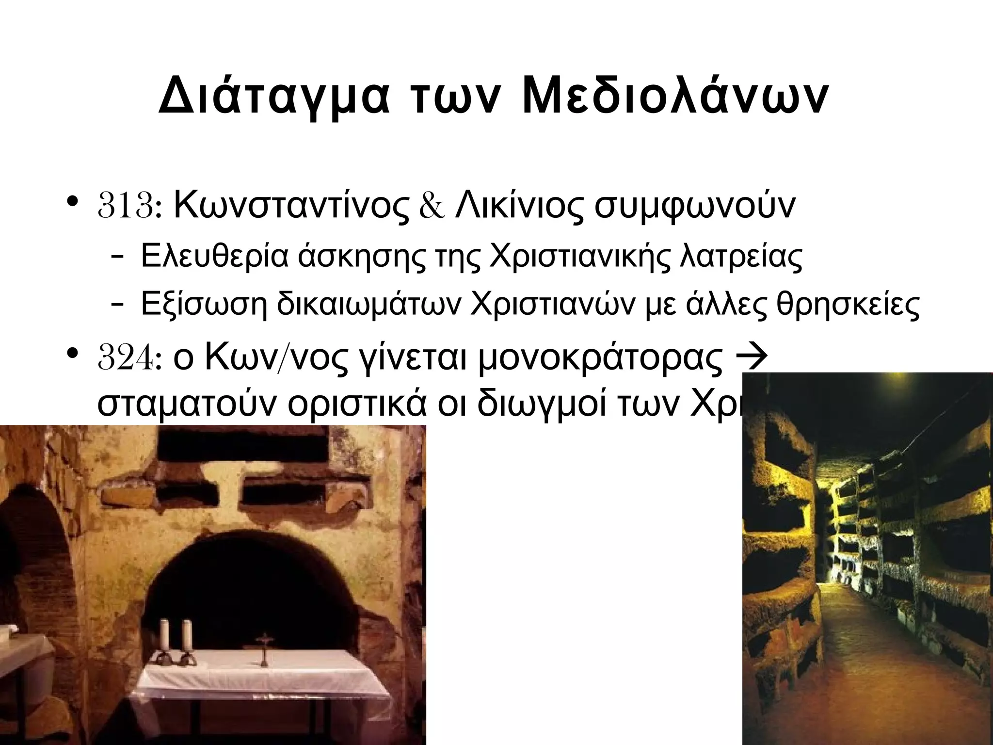 Διάταγμα των Μεδιολάνων 
• 313: Κωνσταντίνος & Λικίνιος συμφωνούν 
– Ελευθερία άσκησης της Χριστιανικής λατρείας 
– Εξίσωση δικαιωμάτων Χριστιανών με άλλες θρησκείες 
• 324: ο Κων/νος γίνεται μονοκράτορας  
σταματούν οριστικά οι διωγμοί των Χριστιανών 
 