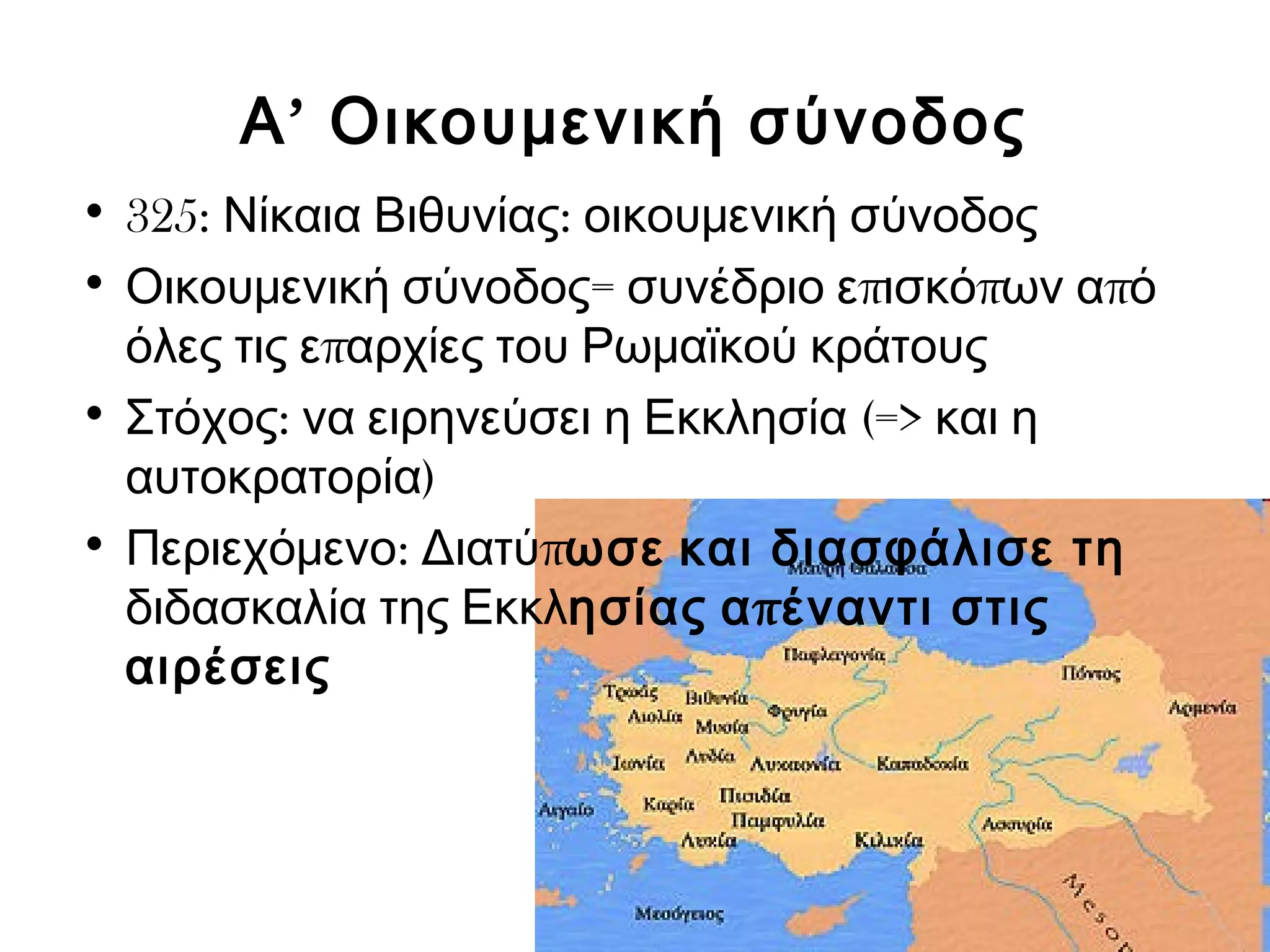 Α’ Οικουμενική σύνοδος 
• 325: Νίκαια Βιθυνίας: οικουμενική σύνοδος 
• Οικουμενική σύνοδος= συνέδριο επισκόπων από 
όλες τις επαρχίες του Ρωμαϊκού κράτους 
• Στόχος: να ειρηνεύσει η Εκκλησία (=> και η 
αυτοκρατορία) 
• Περιεχόμενο: Διατύπωσε και διασφάλισε τη 
διδασκαλία της Εκκλησίας απέναντι στις 
αιρέσεις 
 