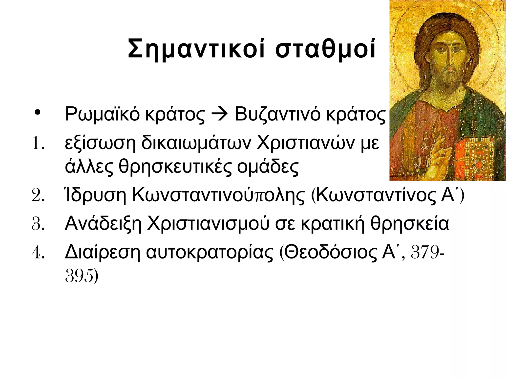 Σημαντικοί σταθμοί 
• Ρωμαϊκό κράτος  Βυζαντινό κράτος 
1. εξίσωση δικαιωμάτων Χριστιανών με 
άλλες θρησκευτικές ομάδες 
2. Ίδρυση Κωνσταντινούπολης (Κωνσταντίνος Α΄) 
3. Ανάδειξη Χριστιανισμού σε κρατική θρησκεία 
4. Διαίρεση αυτοκρατορίας (Θεοδόσιος Α΄, 379- 
395) 
 