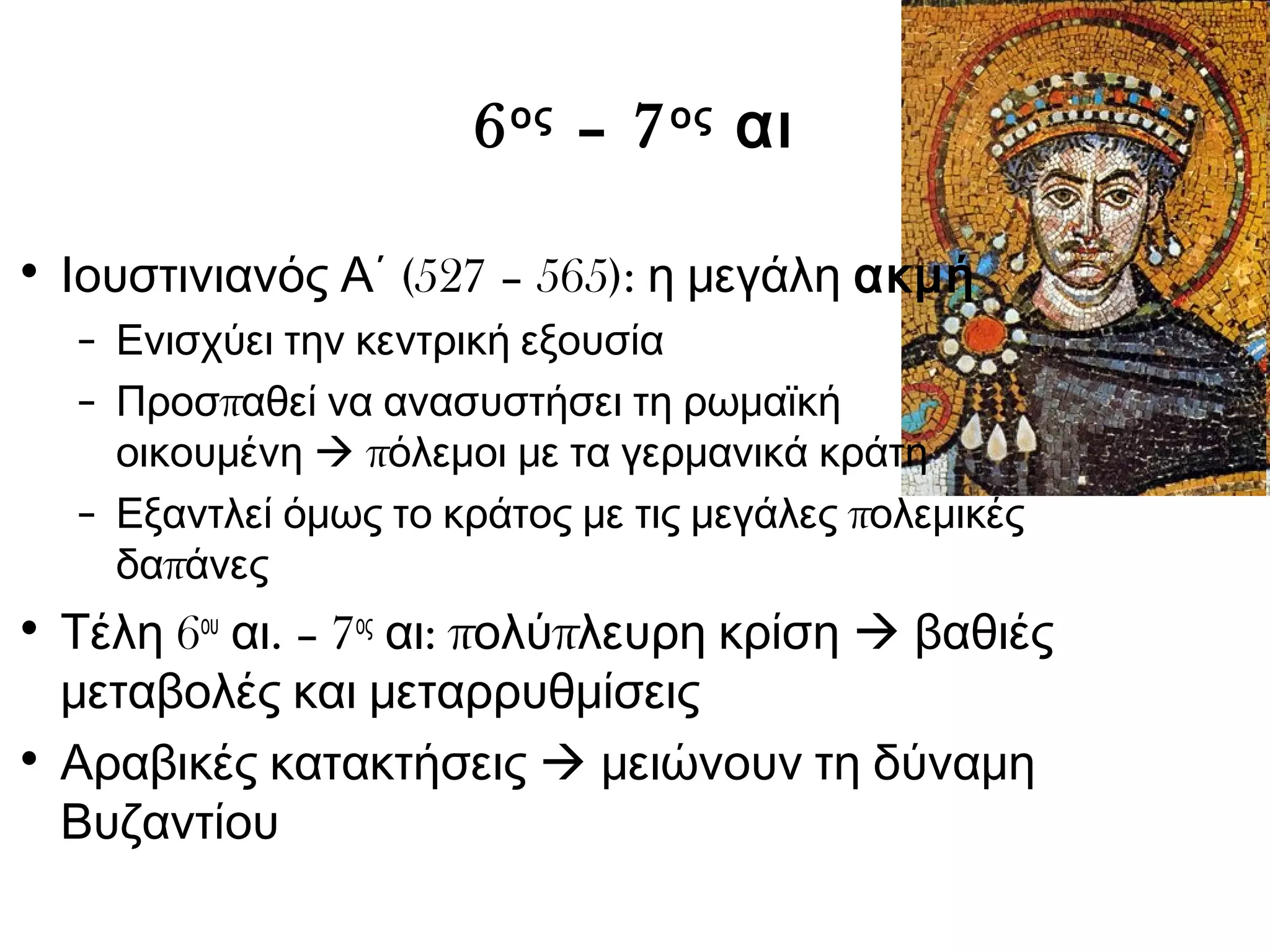 6ος – 7ος αι 
• Ιουστινιανός Α΄ (527 – 565): η μεγάλη ακμή 
– Ενισχύει την κεντρική εξουσία 
– Προσπαθεί να ανασυστήσει τη ρωμαϊκή 
οικουμένη  πόλεμοι με τα γερμανικά κράτη 
– Εξαντλεί όμως το κράτος με τις μεγάλες πολεμικές 
δαπάνες 
• Τέλη 6ου αι. – 7ος αι: πολύπλευρη κρίση  βαθιές 
μεταβολές και μεταρρυθμίσεις 
• Αραβικές κατακτήσεις  μειώνουν τη δύναμη 
Βυζαντίου 
 