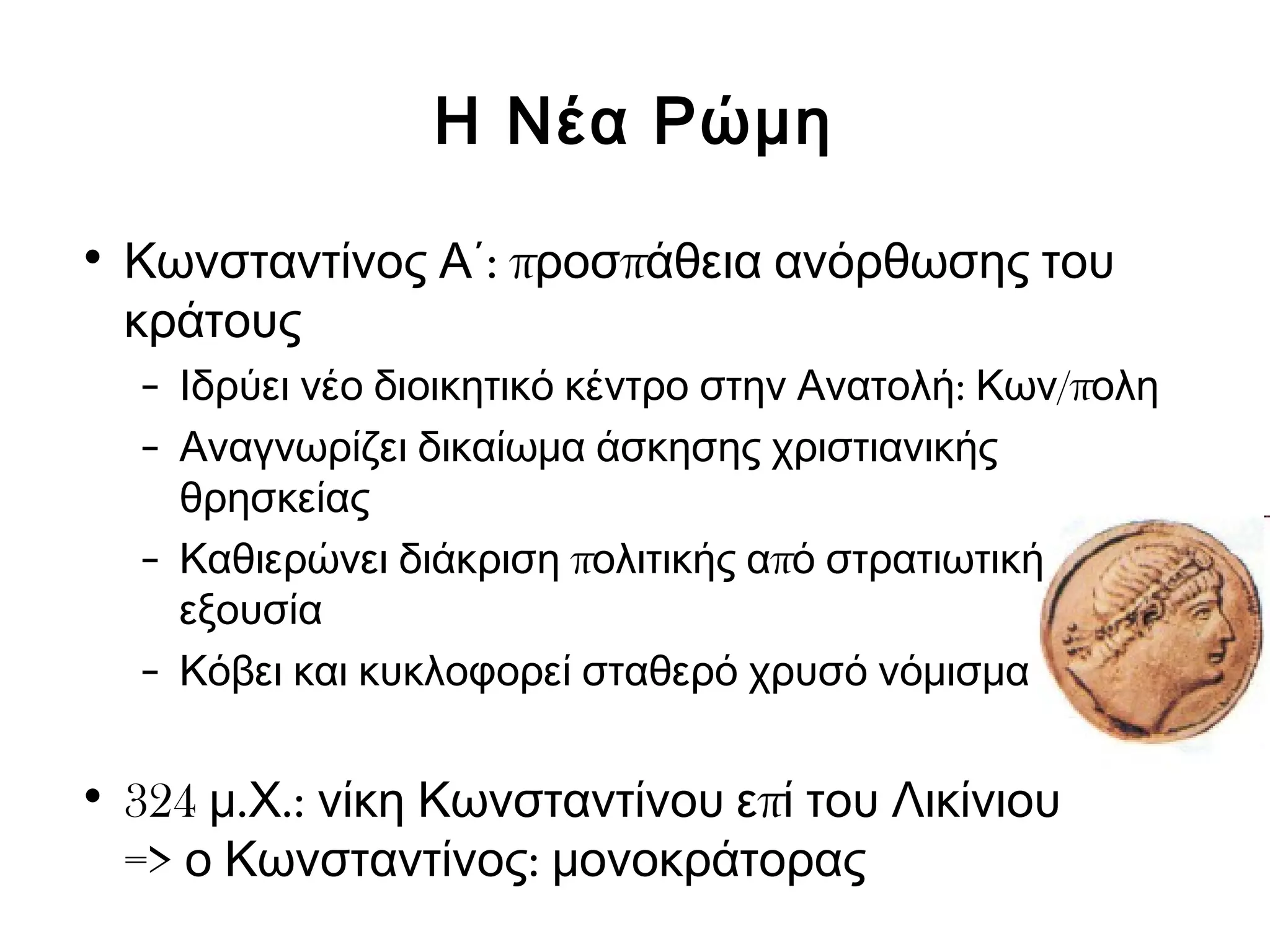 Η Νέα Ρώμη 
• Κωνσταντίνος Α΄: προσπάθεια ανόρθωσης του 
κράτους 
– Ιδρύει νέο διοικητικό κέντρο στην Ανατολή: Κων/πολη 
– Αναγνωρίζει δικαίωμα άσκησης χριστιανικής 
θρησκείας 
– Καθιερώνει διάκριση πολιτικής από στρατιωτική 
εξουσία 
– Κόβει και κυκλοφορεί σταθερό χρυσό νόμισμα 
• 324 μ.Χ.: νίκη Κωνσταντίνου επί του Λικίνιου 
=> ο Κωνσταντίνος: μονοκράτορας 
 