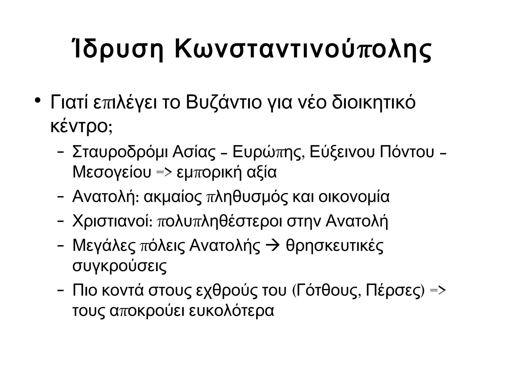 Ίδρυση Κωνσταντινούπολης 
• Γιατί επιλέγει το Βυζάντιο για νέο διοικητικό 
κέντρο; 
– Σταυροδρόμι Ασίας – Ευρώπης, Εύξεινου Πόντου – 
Μεσογείου => εμπορική αξία 
– Ανατολή: ακμαίος πληθυσμός και οικονομία 
– Χριστιανοί: πολυπληθέστεροι στην Ανατολή 
– Μεγάλες πόλεις Ανατολής  θρησκευτικές 
συγκρούσεις 
– Πιο κοντά στους εχθρούς του (Γότθους, Πέρσες) => 
τους αποκρούει ευκολότερα 
 