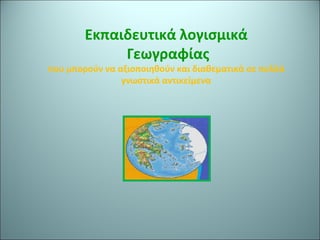 Εκπαιδευτικά λογισμικά 
Γεωγραφίας 
που μπορούν να αξιοποιηθούν και διαθεματικά σε πολλά 
γνωστικά αντικείμενα 
 