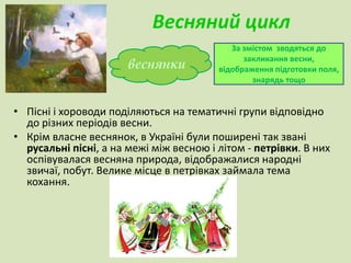 Весняний цикл 
веснянки 
За змістом зводяться до 
закликання весни, 
відображення підготовки поля, 
знарядь тощо 
• Пісні і хороводи поділяються на тематичні групи відповідно 
до різних періодів весни. 
• Крім власне веснянок, в Україні були поширені так звані 
русальні пісні, а на межі між весною і літом - петрівки. В них 
оспівувалася весняна природа, відображалися народні 
звичаї, побут. Велике місце в петрівках займала тема 
кохання. 
 
