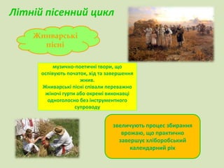Літній пісенний цикл 
Жниварські 
музично-поетичні твори, що 
оспівують початок, хід та завершення 
жнив. 
Жниварські пісні співали переважно 
жіночі гурти або окремі виконавці 
одноголосно без інструментного 
супроводу 
пісні 
звеличують процес збирання 
врожаю, що практично 
завершує хліборобський 
календарний рік 
 