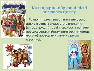 Календарно-обрядові пісні 
зимового циклу 
Розпочиналося виконання зимового 
циклу пісень із зимового рівнодення 
(кінець грудня) і закінчувалося з появою 
перших ознак наближення весни (кінець 
лютого) проводами зими - святом 
масляної. 
 