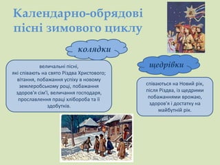 Календарно-обрядові 
пісні зимового циклу 
колядки 
щедрівки 
співаються на Новий рік, 
після Різдва, із щедрими 
побажаннями врожаю, 
здоров'я і достатку на 
майбутній рік. 
величальні пісні, 
які співають на свято Різдва Христового; 
вітання, побажання успіху в новому 
землеробському році, побажання 
здоров'я сім'ї, величання господаря, 
прославлення праці хлібороба та її 
здобутків. 
