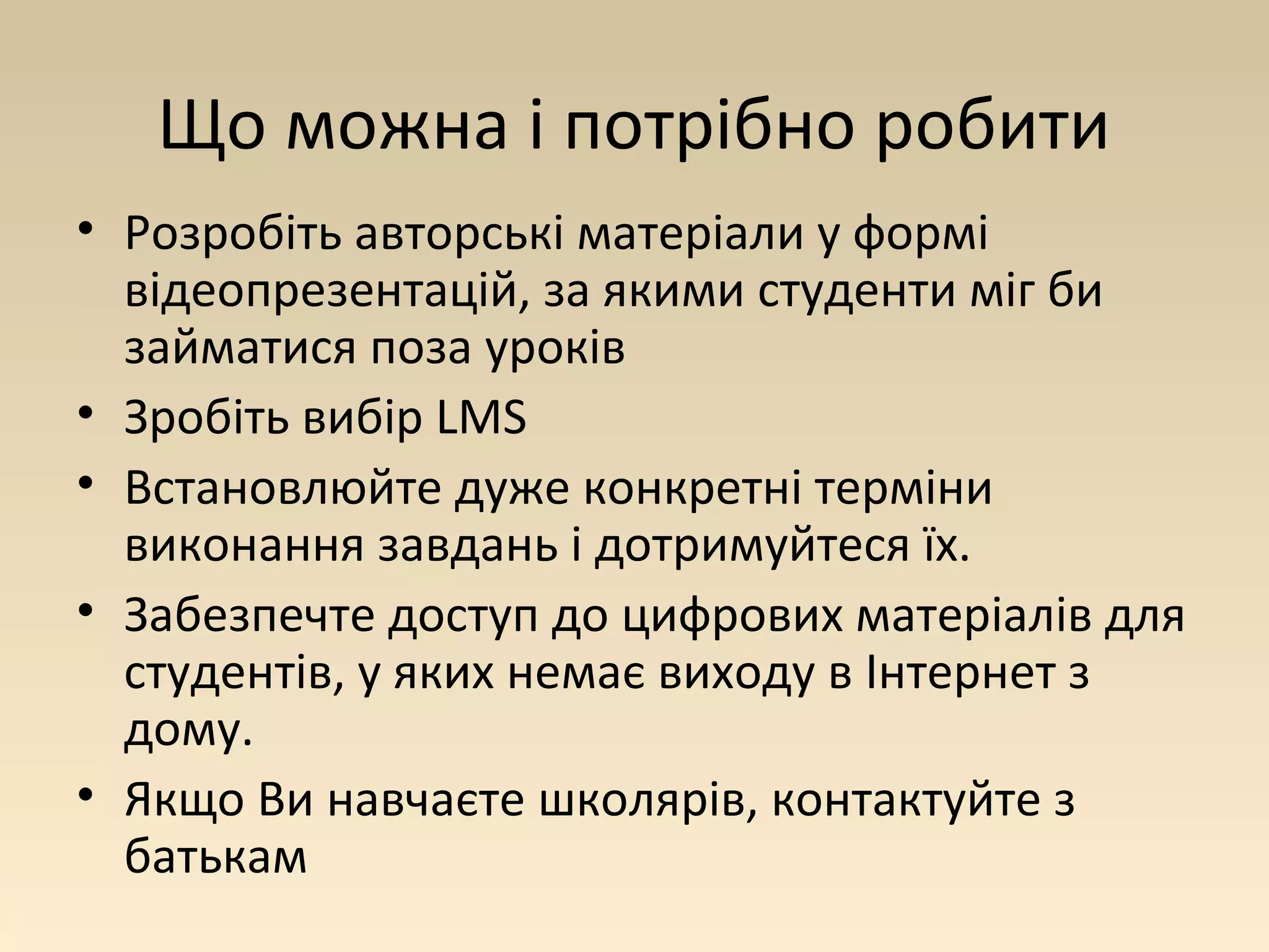 Що можна і потрібно робити 
• Розробіть авторські матеріали у формі 
відеопрезентацій, за якими студенти міг би 
займатися поза уроків 
• Зробіть вибір LMS 
• Встановлюйте дуже конкретні терміни 
виконання завдань і дотримуйтеся їх. 
• Забезпечте доступ до цифрових матеріалів для 
студентів, у яких немає виходу в Інтернет з 
дому. 
• Якщо Ви навчаєте школярів, контактуйте з 
батькам 
 