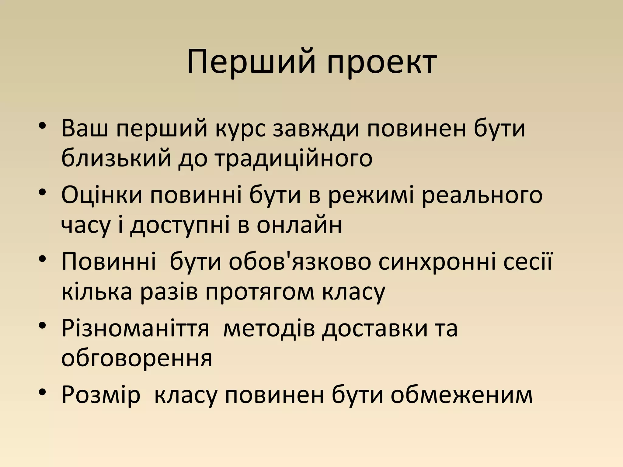 Перший проект 
• Ваш перший курс завжди повинен бути 
близький до традиційного 
• Оцінки повинні бути в режимі реального 
часу і доступні в онлайн 
• Повинні бути обов'язково синхронні сесії 
кілька разів протягом класу 
• Різноманіття методів доставки та 
обговорення 
• Розмір класу повинен бути обмеженим 
 