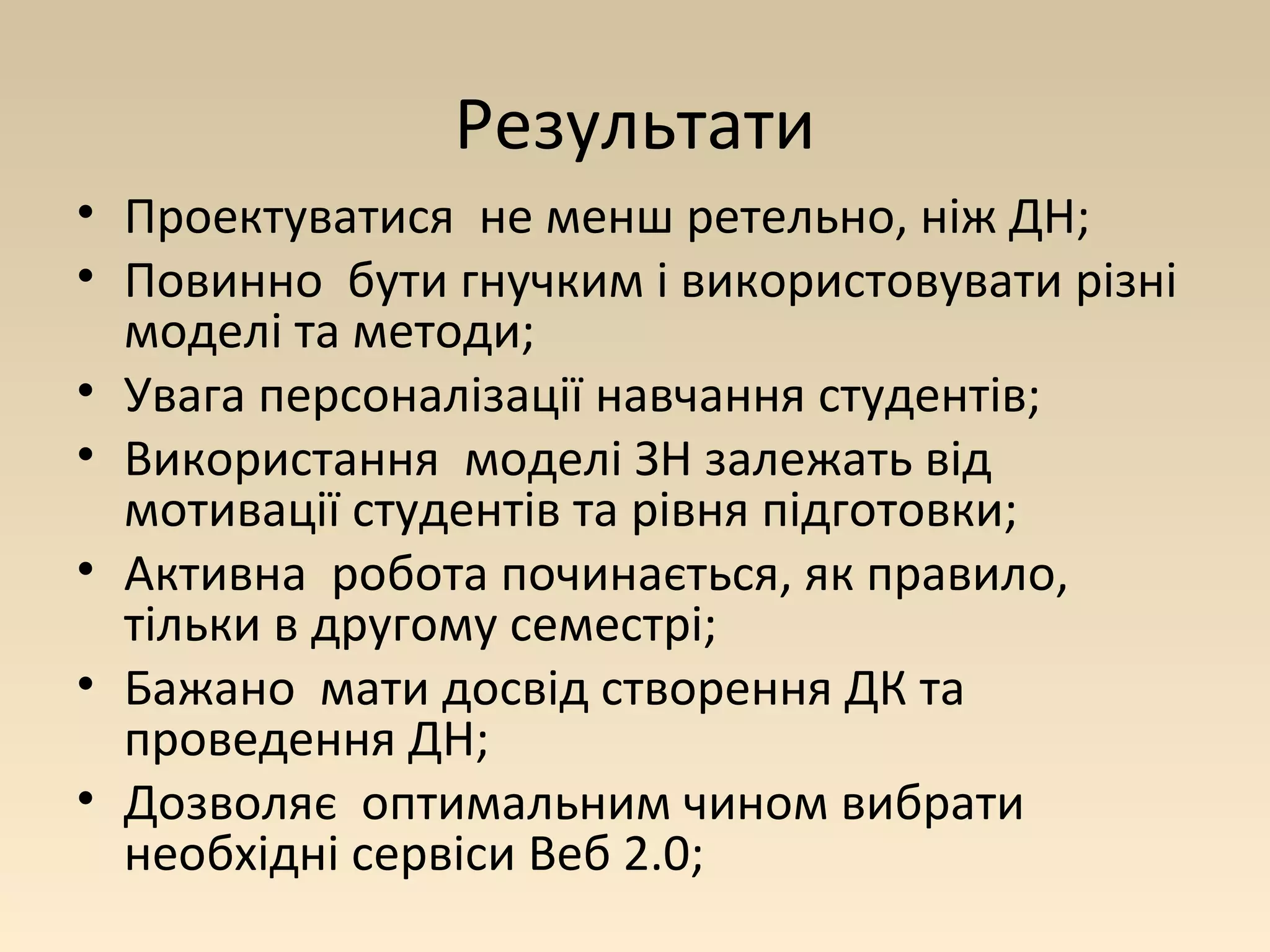 Результати 
• Проектуватися не менш ретельно, ніж ДН; 
• Повинно бути гнучким і використовувати різні 
моделі та методи; 
• Увага персоналізації навчання студентів; 
• Використання моделі ЗН залежать від 
мотивації студентів та рівня підготовки; 
• Активна робота починається, як правило, 
тільки в другому семестрі; 
• Бажано мати досвід створення ДК та 
проведення ДН; 
• Дозволяє оптимальним чином вибрати 
необхідні сервіси Веб 2.0; 
 