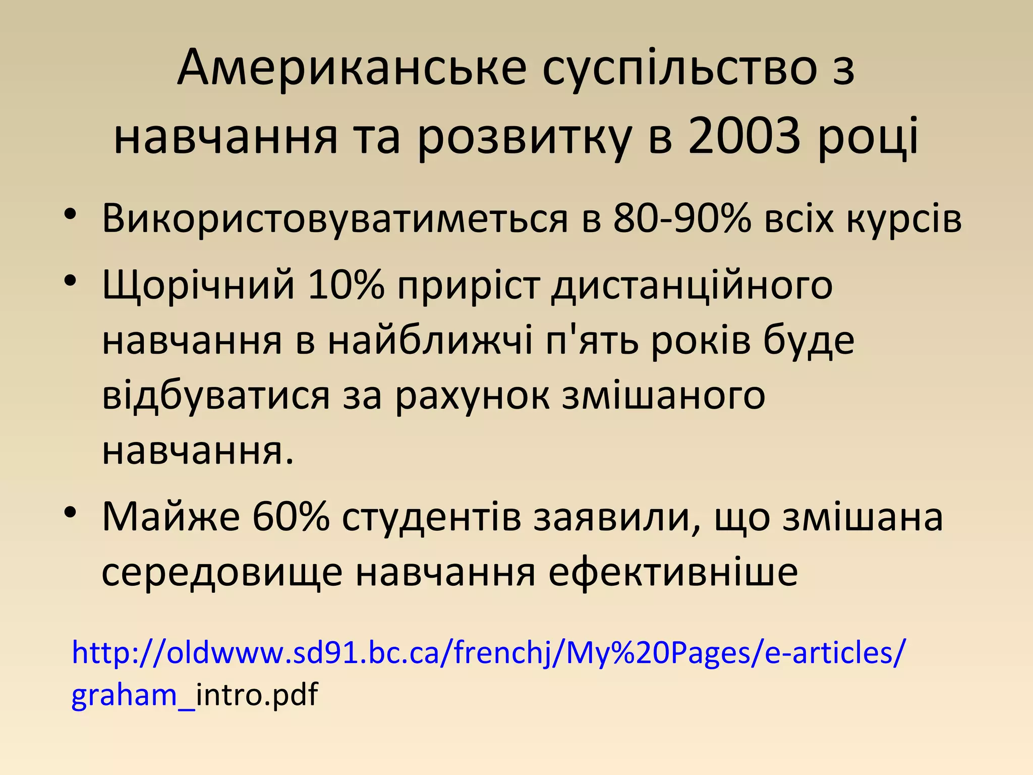 Американське суспільство з 
навчання та розвитку в 2003 році 
• Використовуватиметься в 80-90% всіх курсів 
• Щорічний 10% приріст дистанційного 
навчання в найближчі п'ять років буде 
відбуватися за рахунок змішаного 
навчання. 
• Майже 60% студентів заявили, що змішана 
середовище навчання ефективніше 
http://oldwww.sd91.bc.ca/frenchj/My%20Pages/e-articles/ 
graham_intro.pdf 
 