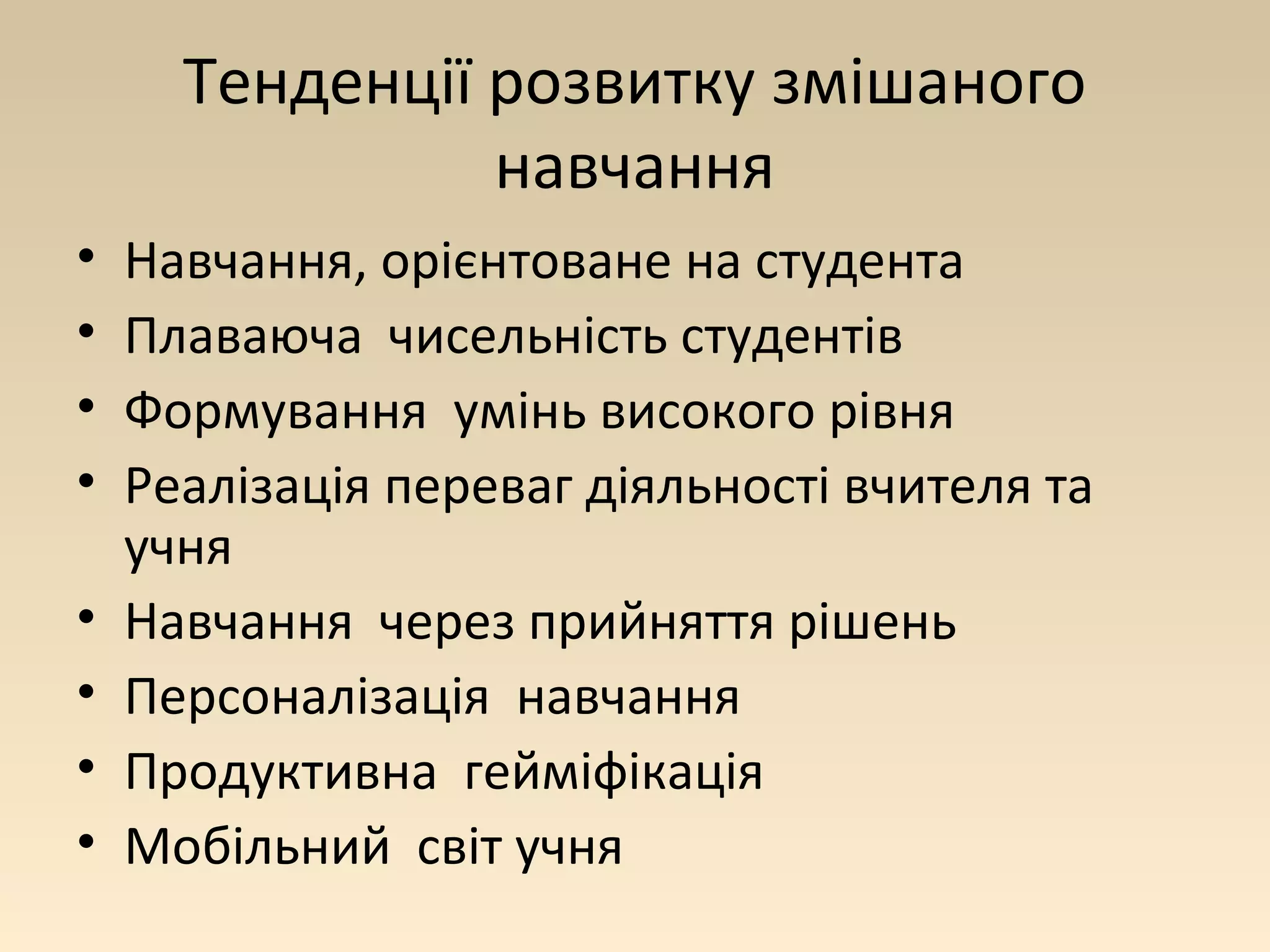 Тенденції розвитку змішаного 
навчання 
• Навчання, орієнтоване на студента 
• Плаваюча чисельність студентів 
• Формування умінь високого рівня 
• Реалізація переваг діяльності вчителя та 
учня 
• Навчання через прийняття рішень 
• Персоналізація навчання 
• Продуктивна гейміфікація 
• Мобільний світ учня 
 