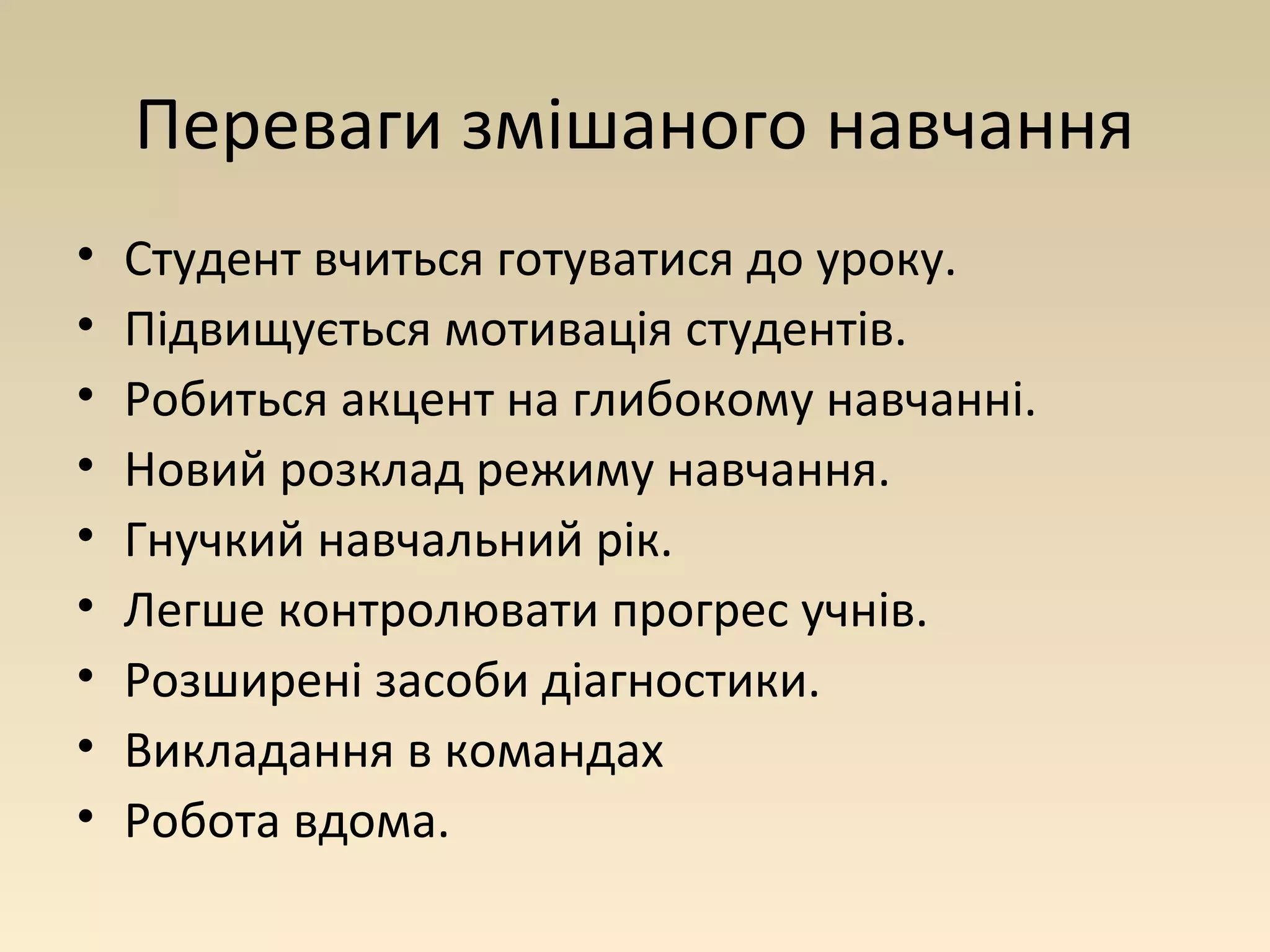 Переваги змішаного навчання 
• Студент вчиться готуватися до уроку. 
• Підвищується мотивація студентів. 
• Робиться акцент на глибокому навчанні. 
• Новий розклад режиму навчання. 
• Гнучкий навчальний рік. 
• Легше контролювати прогрес учнів. 
• Розширені засоби діагностики. 
• Викладання в командах 
• Робота вдома. 
 