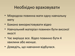 Необхідно враховувати 
• Мікродоза повинна мати одну навчальну 
мету 
• Бажано використовувати відео 
• Навчальний матеріал повинен бути високої 
якості 
• Час вирішує все. Відео повинно бути 4 
хвилини або менше. 
• Доведіть, що навчання відбулася. 
 
