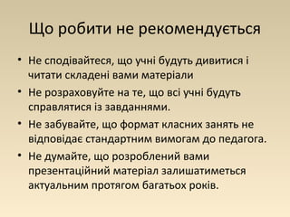 Що робити не рекомендується 
• Не сподівайтеся, що учні будуть дивитися і 
читати складені вами матеріали 
• Не розраховуйте на те, що всі учні будуть 
справлятися із завданнями. 
• Не забувайте, що формат класних занять не 
відповідає стандартним вимогам до педагога. 
• Не думайте, що розроблений вами 
презентаційний матеріал залишатиметься 
актуальним протягом багатьох років. 
 