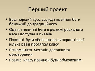 Перший проект 
• Ваш перший курс завжди повинен бути 
близький до традиційного 
• Оцінки повинні бути в режимі реального 
часу і доступні в онлайн 
• Повинні бути обов'язково синхронні сесії 
кілька разів протягом класу 
• Різноманіття методів доставки та 
обговорення 
• Розмір класу повинен бути обмеженим 
 