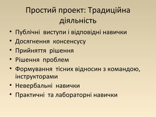 Простий проект: Традиційна 
діяльність 
• Публічні виступи і відповідні навички 
• Досягнення консенсусу 
• Прийняття рішення 
• Рішення проблем 
• Формування тісних відносин з командою, 
інструкторами 
• Невербальні навички 
• Практичні та лабораторні навички 
 