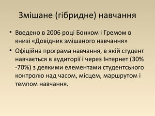 Змішане (гібридне) навчання 
• Введено в 2006 році Бонком і Гремом в 
книзі «Довідник змішаного навчання» 
• Офіційна програма навчання, в якій студент 
навчається в аудиторії і через Інтернет (30% 
-70%) з деякими елементами студентського 
контролю над часом, місцем, маршрутом і 
темпом навчання. 
 