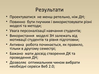 Результати 
• Проектуватися не менш ретельно, ніж ДН; 
• Повинно бути гнучким і використовувати різні 
моделі та методи; 
• Увага персоналізації навчання студентів; 
• Використання моделі ЗН залежать від 
мотивації студентів та рівня підготовки; 
• Активна робота починається, як правило, 
тільки в другому семестрі; 
• Бажано мати досвід створення ДК та 
проведення ДН; 
• Дозволяє оптимальним чином вибрати 
необхідні сервіси Веб 2.0; 
 