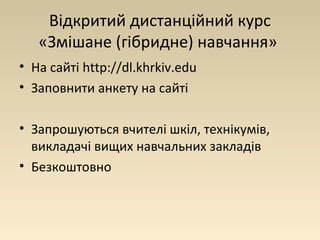 Відкритий дистанційний курс 
«Змішане (гібридне) навчання» 
• На сайті http://dl.khrkiv.edu 
• Заповнити анкету на сайті 
• Запрошуються вчителі шкіл, технікумів, 
викладачі вищих навчальних закладів 
• Безкоштовно 
 