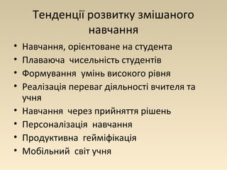 Тенденції розвитку змішаного 
навчання 
• Навчання, орієнтоване на студента 
• Плаваюча чисельність студентів 
• Формування умінь високого рівня 
• Реалізація переваг діяльності вчителя та 
учня 
• Навчання через прийняття рішень 
• Персоналізація навчання 
• Продуктивна гейміфікація 
• Мобільний світ учня 
 