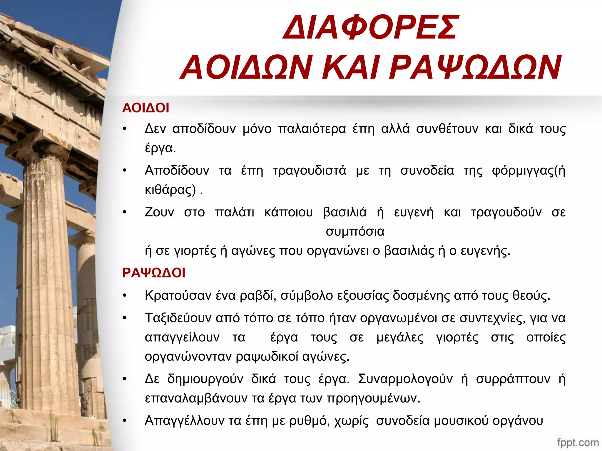 ΔΙΑΦΟΡΕΣ 
ΑΟΙΔΩΝ ΚΑΙ ΡΑΨΩΔΩΝ 
ΑΟΙΔΟΙ 
• Δεν αποδίδουν μόνο παλαιότερα έπη αλλά συνθέτουν και δικά τους 
έργα. 
• Αποδίδουν τα έπη τραγουδιστά με τη συνοδεία της φόρμιγγας(ή 
κιθάρας) . 
• Ζουν στο παλάτι κάποιου βασιλιά ή ευγενή και τραγουδούν σε 
συμπόσια 
ή σε γιορτές ή αγώνες που οργανώνει ο βασιλιάς ή ο ευγενής. 
ΡΑΨΩΔΟΙ 
• Κρατούσαν ένα ραβδί, σύμβολο εξουσίας δοσμένης από τους θεούς. 
• Ταξιδεύουν από τόπο σε τόπο ήταν οργανωμένοι σε συντεχνίες, για να 
απαγγείλουν τα έργα τους σε μεγάλες γιορτές στις οποίες 
οργανώνονταν ραψωδικοί αγώνες. 
• Δε δημιουργούν δικά τους έργα. Συναρμολογούν ή συρράπτουν ή 
επαναλαμβάνουν τα έργα των προηγουμένων. 
• Απαγγέλλουν τα έπη με ρυθμό, χωρίς συνοδεία μουσικού οργάνου 
 