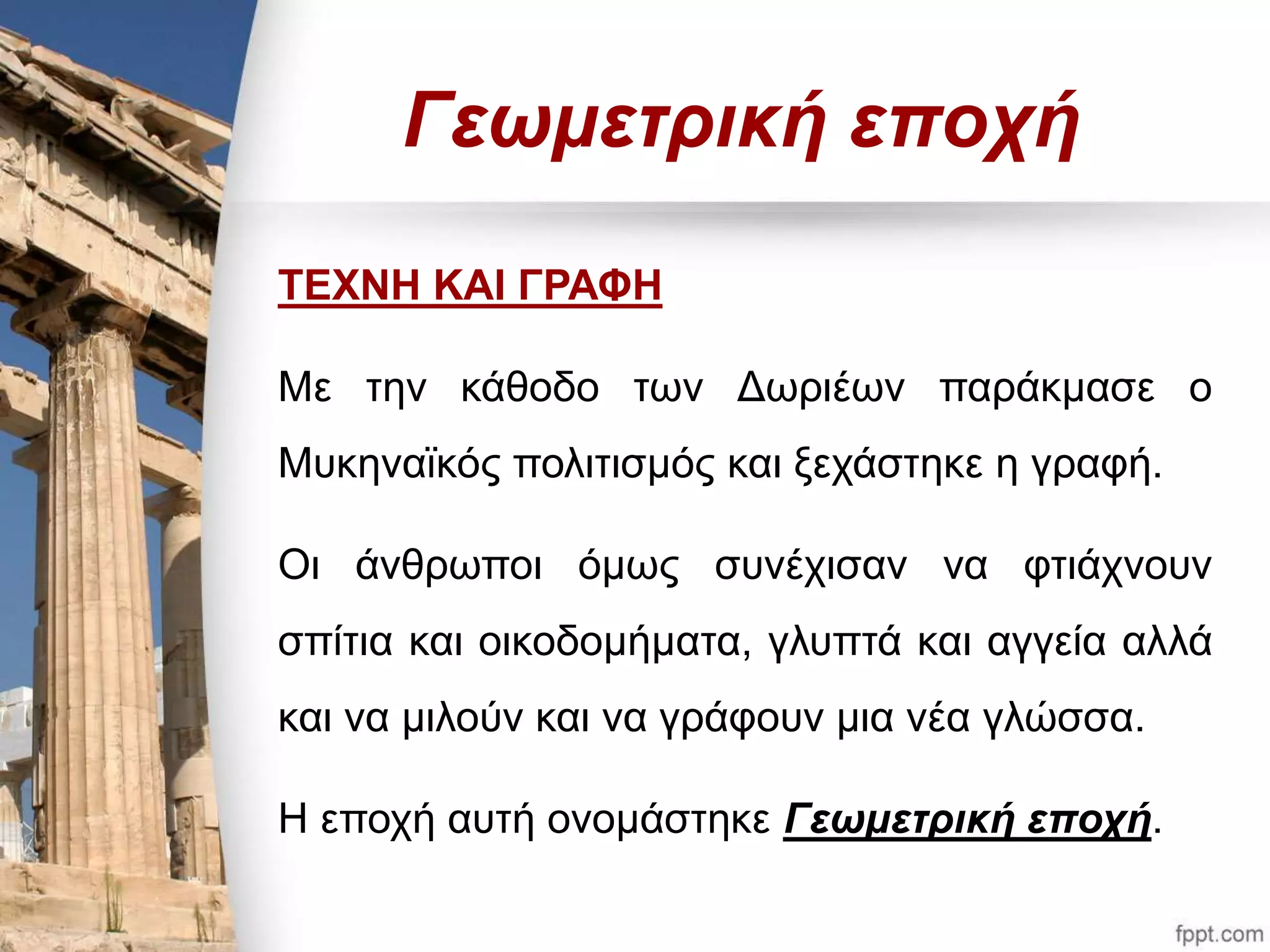 Γεωμετρική εποχή 
ΤΕΧΝΗ ΚΑΙ ΓΡΑΦΗ 
Με την κάθοδο των Δωριέων παράκμασε ο 
Μυκηναϊκός πολιτισμός και ξεχάστηκε η γραφή. 
Οι άνθρωποι όμως συνέχισαν να φτιάχνουν 
σπίτια και οικοδομήματα, γλυπτά και αγγεία αλλά 
και να μιλούν και να γράφουν μια νέα γλώσσα. 
Η εποχή αυτή ονομάστηκε Γεωμετρική εποχή. 
 