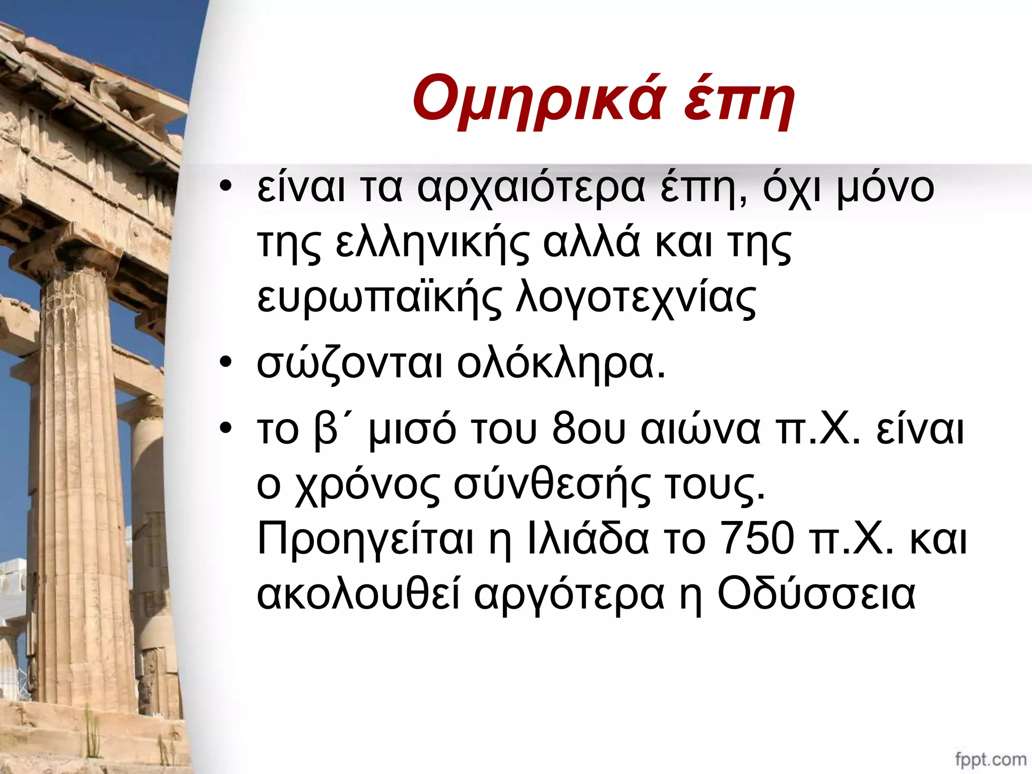 Ομηρικά έπη 
• είναι τα αρχαιότερα έπη, όχι μόνο 
της ελληνικής αλλά και της 
ευρωπαϊκής λογοτεχνίας 
• σώζονται ολόκληρα. 
• το β΄ μισό του 8ου αιώνα π.Χ. είναι 
ο χρόνος σύνθεσής τους. 
Προηγείται η Ιλιάδα το 750 π.Χ. και 
ακολουθεί αργότερα η Οδύσσεια 
 
