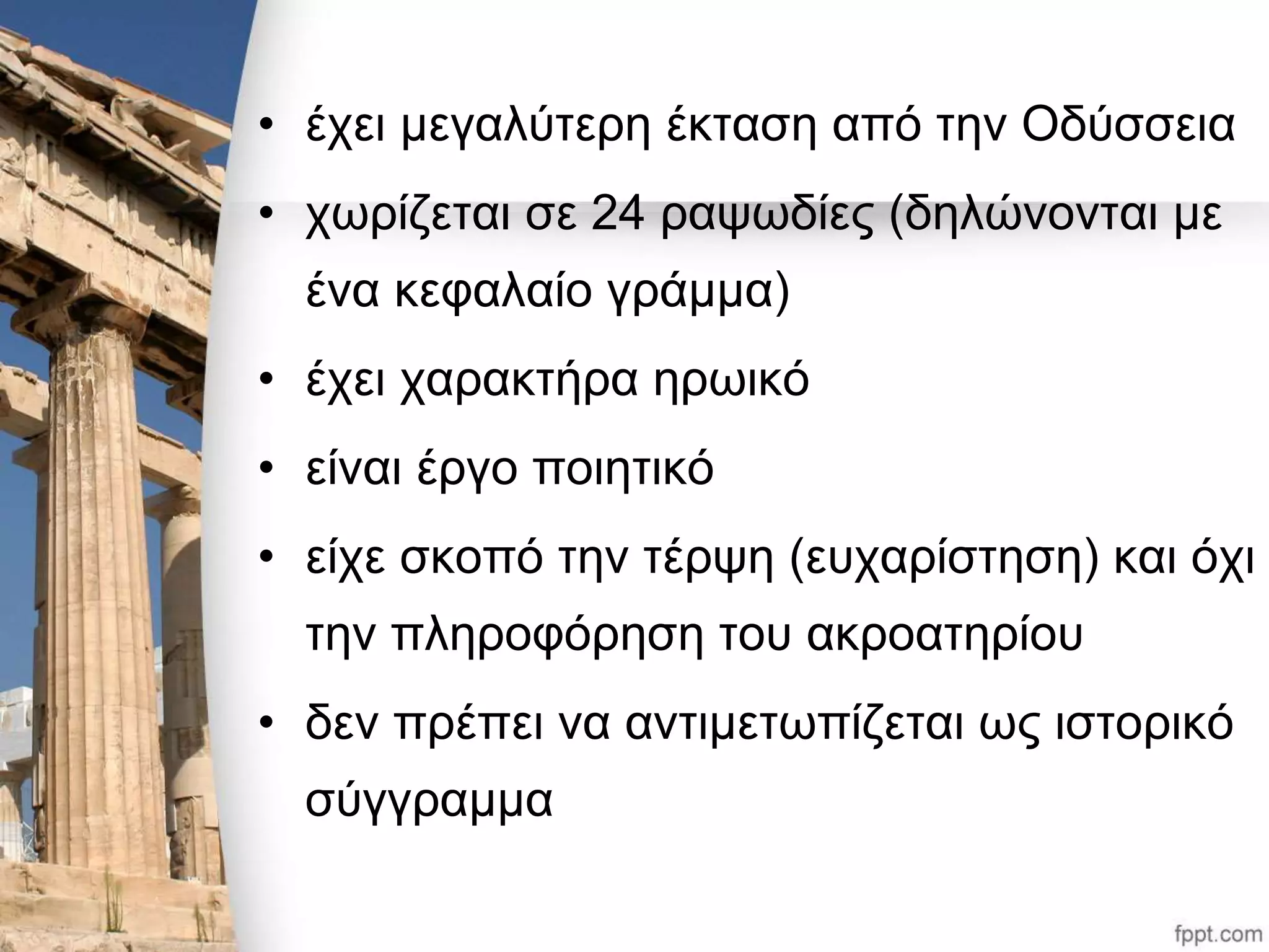 • έχει μεγαλύτερη έκταση από την Οδύσσεια 
• χωρίζεται σε 24 ραψωδίες (δηλώνονται με 
ένα κεφαλαίο γράμμα) 
• έχει χαρακτήρα ηρωικό 
• είναι έργο ποιητικό 
• είχε σκοπό την τέρψη (ευχαρίστηση) και όχι 
την πληροφόρηση του ακροατηρίου 
• δεν πρέπει να αντιμετωπίζεται ως ιστορικό 
σύγγραμμα 
 